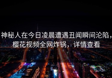 神秘人在今日凌晨遭遇丑闻瞬间沦陷，樱花视频全网炸锅，详情查看