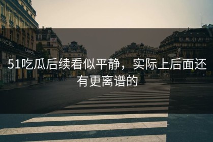 51吃瓜后续看似平静，实际上后面还有更离谱的