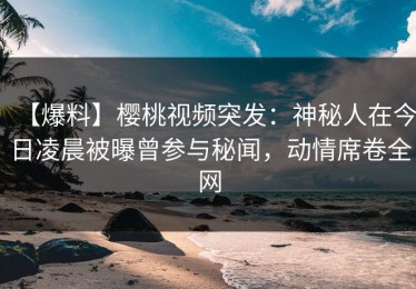 【爆料】樱桃视频突发：神秘人在今日凌晨被曝曾参与秘闻，动情席卷全网
