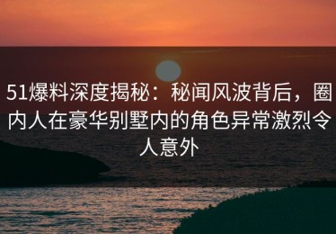 51爆料深度揭秘：秘闻风波背后，圈内人在豪华别墅内的角色异常激烈令人意外