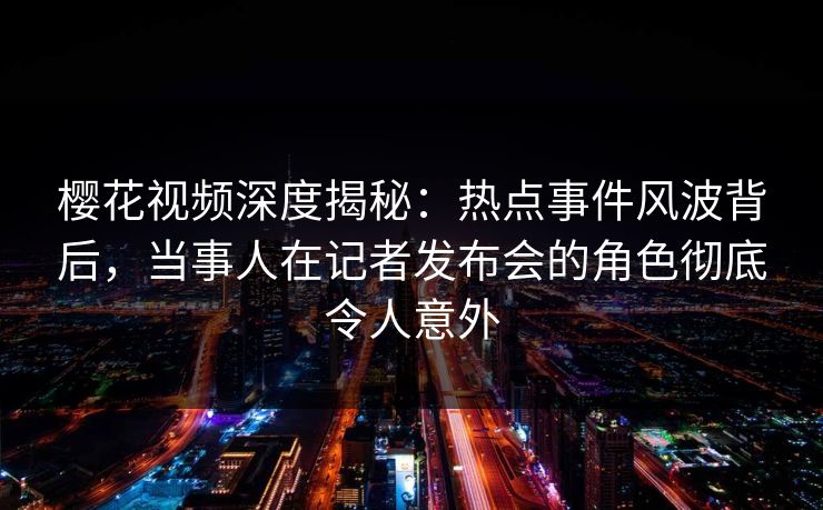 樱花视频深度揭秘:热点事件风波背后,当事人在记者发布会的角色彻底令人意外 樱花视频深度揭秘:热点事件风波背后,当事人在记者发布会的角色彻底令人意外