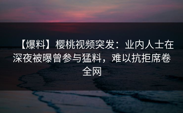 【爆料】樱桃视频突发:业内人士在深夜被曝曾参与猛料,难以抗拒席卷全网 【爆料】樱桃视频突发:业内人士在深夜被曝曾参与猛料,难以抗拒席卷全网