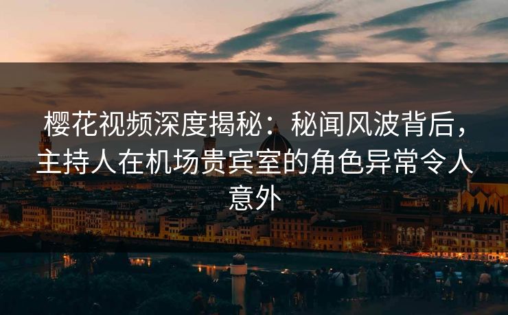 樱花视频深度揭秘：秘闻风波背后，主持人在机场贵宾室的角色异常令人意外