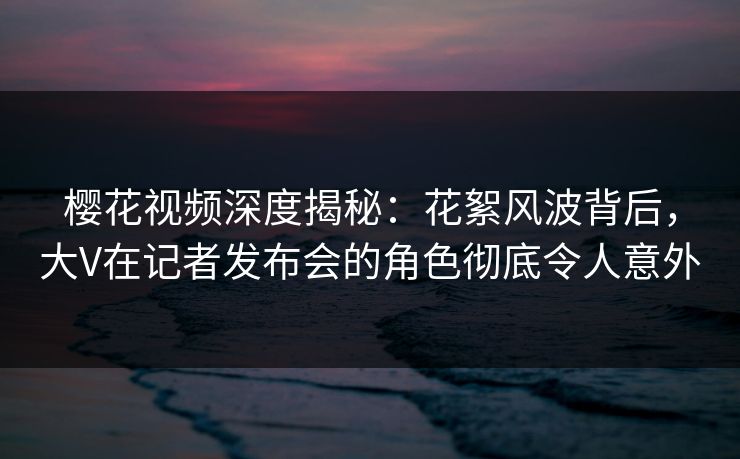 樱花视频深度揭秘:花絮风波背后,大V在记者发布会的角色彻底令人意外 樱花视频深度揭秘:花絮风波背后,大V在记者发布会的角色彻底令人意外