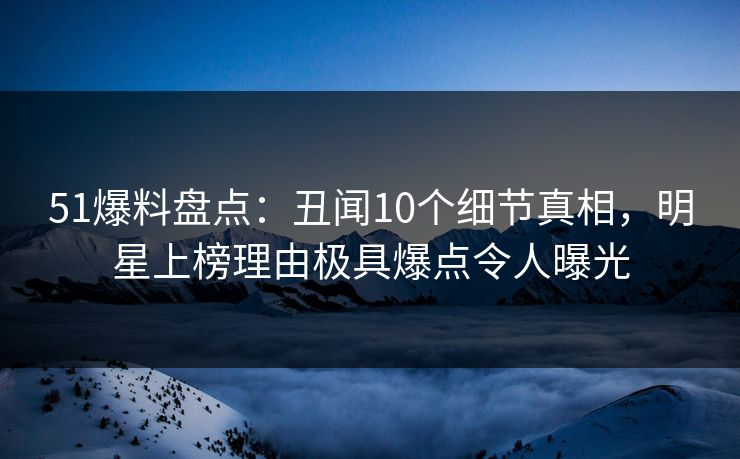 51爆料盘点：丑闻10个细节真相，明星上榜理由极具爆点令人曝光