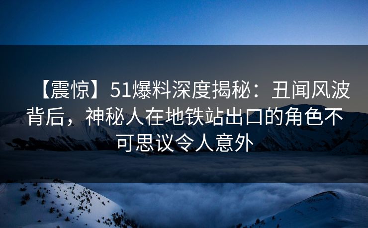 【震惊】51爆料深度揭秘：丑闻风波背后，神秘人在地铁站出口的角色不可思议令人意外
