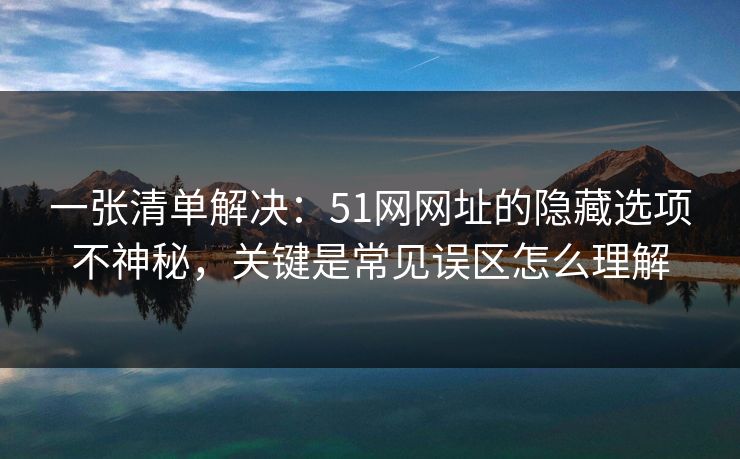 一张清单解决:51网网址的隐藏选项不神秘,关键是常见误区怎么理解 一张清单解决:51网网址的隐藏选项不神秘,关键是常见误区怎么理解