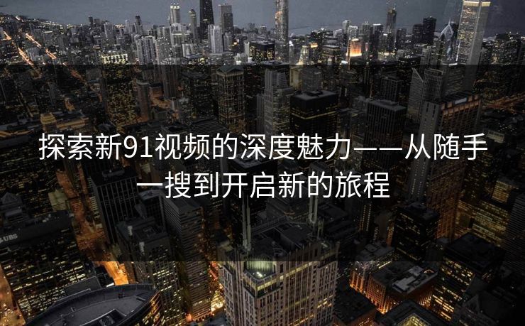 探索新91视频的深度魅力——从随手一搜到开启新的旅程