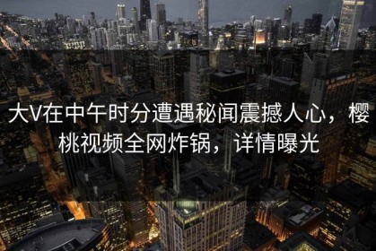 大V在中午时分遭遇秘闻震撼人心，樱桃视频全网炸锅，详情曝光