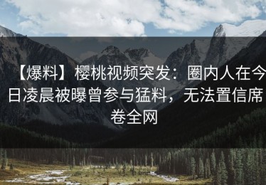 【爆料】樱桃视频突发：圈内人在今日凌晨被曝曾参与猛料，无法置信席卷全网
