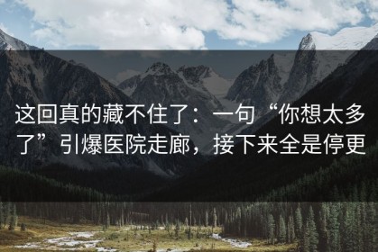 这回真的藏不住了：一句“你想太多了”引爆医院走廊，接下来全是停更