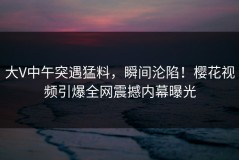 大V中午突遇猛料，瞬间沦陷！樱花视频引爆全网震撼内幕曝光