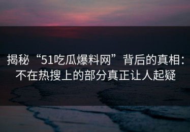 揭秘“51吃瓜爆料网”背后的真相：不在热搜上的部分真正让人起疑