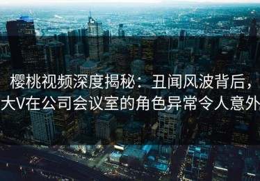 樱桃视频深度揭秘：丑闻风波背后，大V在公司会议室的角色异常令人意外