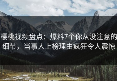樱桃视频盘点：爆料7个你从没注意的细节，当事人上榜理由疯狂令人震惊