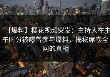 【爆料】樱花视频突发：主持人在中午时分被曝曾参与爆料，揭秘席卷全网的真相