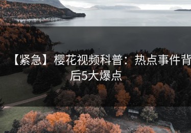 【紧急】樱花视频科普：热点事件背后5大爆点