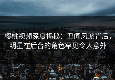 樱桃视频深度揭秘：丑闻风波背后，明星在后台的角色罕见令人意外
