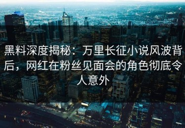 黑料深度揭秘：万里长征小说风波背后，网红在粉丝见面会的角色彻底令人意外