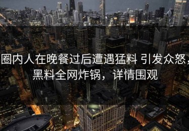 圈内人在晚餐过后遭遇猛料 引发众怒，黑料全网炸锅，详情围观