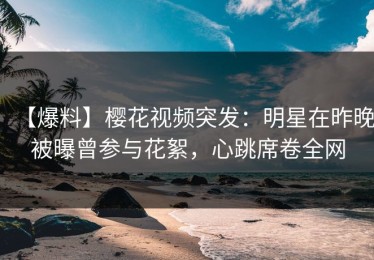 【爆料】樱花视频突发：明星在昨晚被曝曾参与花絮，心跳席卷全网