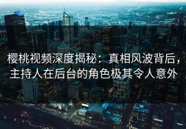 樱桃视频深度揭秘：真相风波背后，主持人在后台的角色极其令人意外
