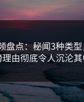 樱花视频盘点：秘闻3种类型，大V上榜理由彻底令人沉沦其中