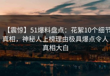 【震惊】51爆料盘点：花絮10个细节真相，神秘人上榜理由极具爆点令人真相大白