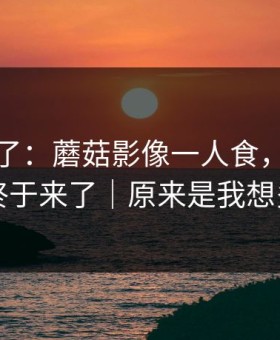 今晚爆了：蘑菇影像一人食，幕后细节终于来了｜原来是我想多了