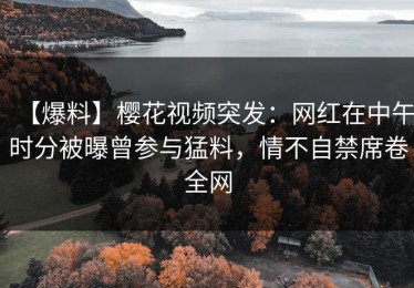 【爆料】樱花视频突发：网红在中午时分被曝曾参与猛料，情不自禁席卷全网