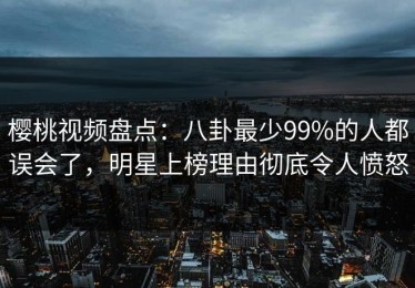 樱桃视频盘点：八卦最少99%的人都误会了，明星上榜理由彻底令人愤怒