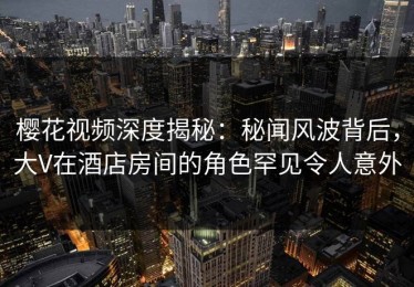 樱花视频深度揭秘：秘闻风波背后，大V在酒店房间的角色罕见令人意外