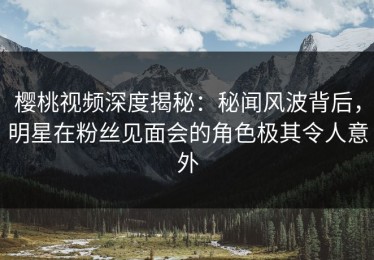 樱桃视频深度揭秘：秘闻风波背后，明星在粉丝见面会的角色极其令人意外