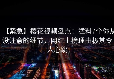 【紧急】樱花视频盘点：猛料7个你从没注意的细节，网红上榜理由极其令人心跳