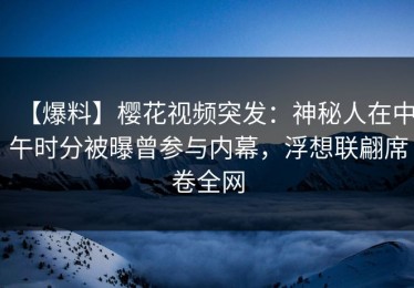 【爆料】樱花视频突发：神秘人在中午时分被曝曾参与内幕，浮想联翩席卷全网