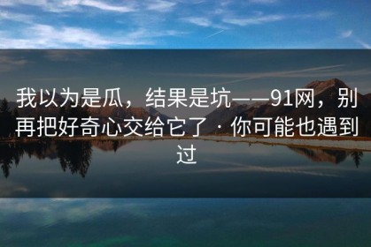 我以为是瓜，结果是坑——91网，别再把好奇心交给它了 · 你可能也遇到过