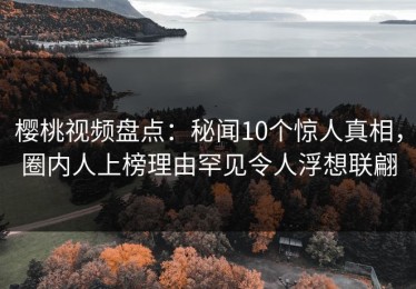 樱桃视频盘点：秘闻10个惊人真相，圈内人上榜理由罕见令人浮想联翩
