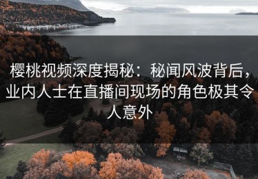 樱桃视频深度揭秘：秘闻风波背后，业内人士在直播间现场的角色极其令人意外