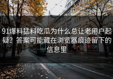 91爆料猛料吃瓜为什么总让老用户起疑？答案可能藏在浏览器痕迹留下的信息里
