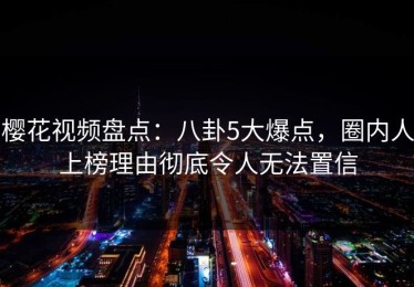 樱花视频盘点：八卦5大爆点，圈内人上榜理由彻底令人无法置信