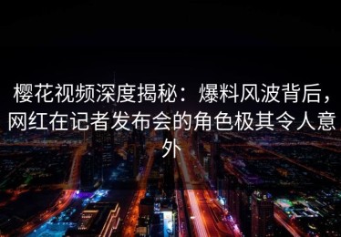 樱花视频深度揭秘：爆料风波背后，网红在记者发布会的角色极其令人意外