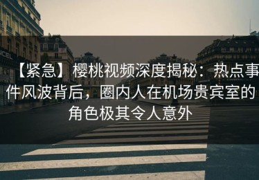 【紧急】樱桃视频深度揭秘：热点事件风波背后，圈内人在机场贵宾室的角色极其令人意外