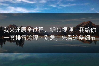 我来还原全过程，新91视频 · 我给你一套排雷流程 · 别急，先看这条细节