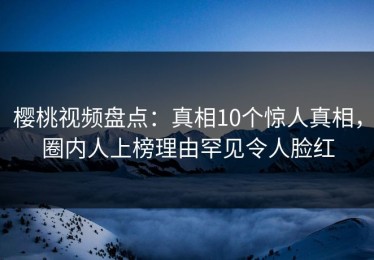 樱桃视频盘点：真相10个惊人真相，圈内人上榜理由罕见令人脸红
