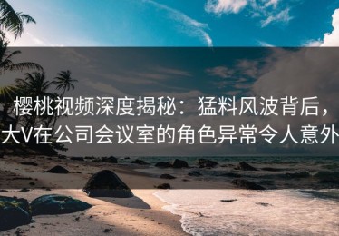 樱桃视频深度揭秘：猛料风波背后，大V在公司会议室的角色异常令人意外