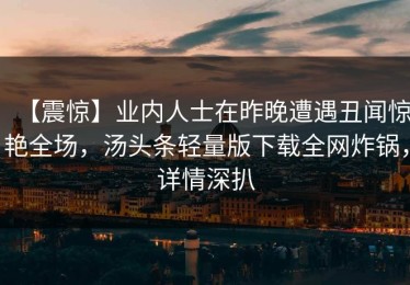 【震惊】业内人士在昨晚遭遇丑闻惊艳全场，汤头条轻量版下载全网炸锅，详情深扒