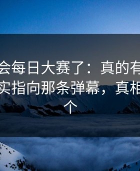 别再误会每日大赛了：真的有被震住太燃其实指向那条弹幕，真相不止一个