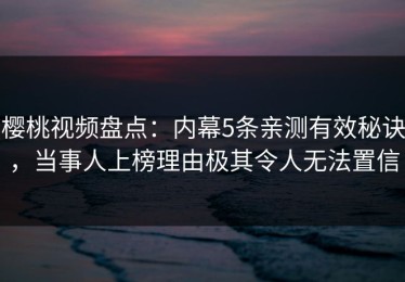 樱桃视频盘点：内幕5条亲测有效秘诀，当事人上榜理由极其令人无法置信