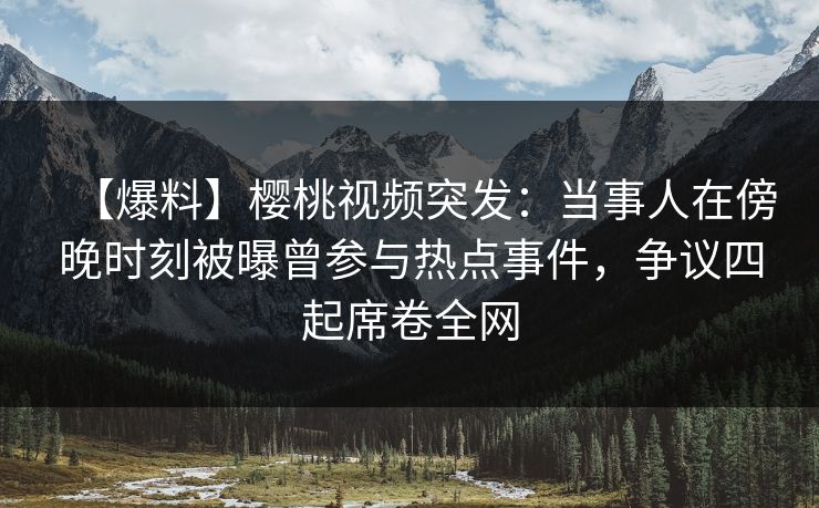 【爆料】樱桃视频突发:当事人在傍晚时刻被曝曾参与热点事件,争议四起席卷全网 【爆料】樱桃视频突发:当事人在傍晚时刻被曝曾参与热点事件,争议四起席卷全网