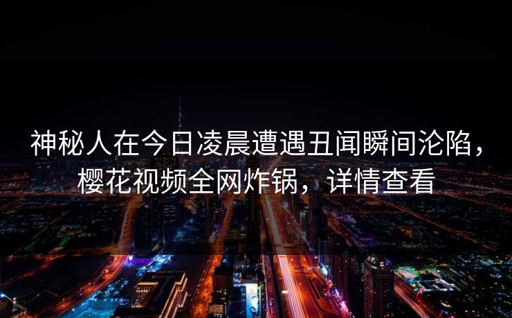 神秘人在今日凌晨遭遇丑闻瞬间沦陷,樱花视频全网炸锅,详情查看 神秘人在今日凌晨遭遇丑闻瞬间沦陷,樱花视频全网炸锅,详情查看